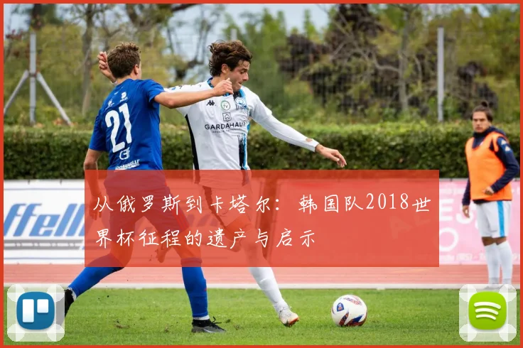 从俄罗斯到卡塔尔：韩国队2018世界杯征程的遗产与启示