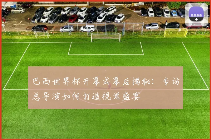 巴西世界杯开幕式幕后揭秘：专访总导演如何打造视觉盛宴