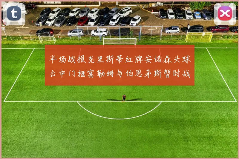 半场战报克里斯蒂红牌安诺森头球击中门框富勒姆与伯恩茅斯暂时战成平局