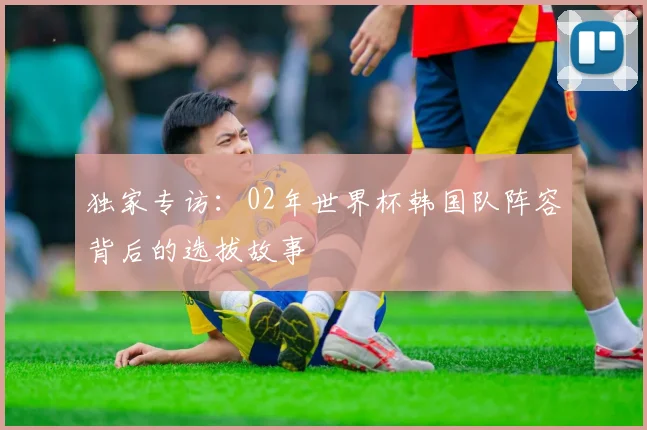 独家专访：02年世界杯韩国队阵容背后的选拔故事