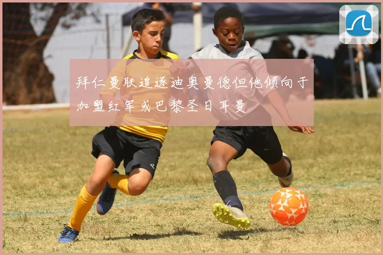 拜仁曼联追逐迪奥曼德但他倾向于加盟红军或巴黎圣日耳曼