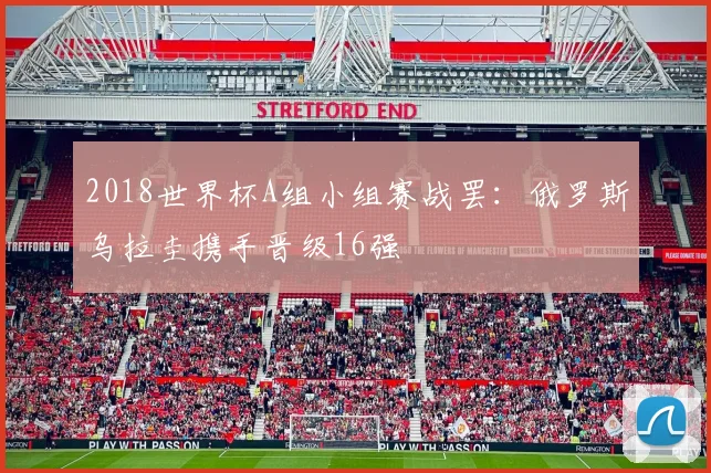 2018世界杯A组小组赛战罢：俄罗斯乌拉圭携手晋级16强