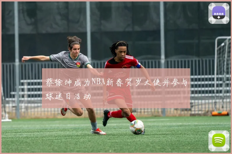 蔡徐坤成为NBA新春贺岁大使并参与球迷日活动