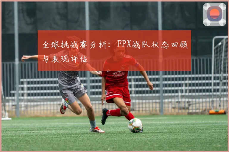 全球挑战赛分析：FPX战队状态回顾与表现评估