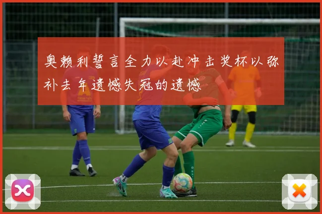 奥赖利誓言全力以赴冲击奖杯以弥补去年遗憾失冠的遗憾