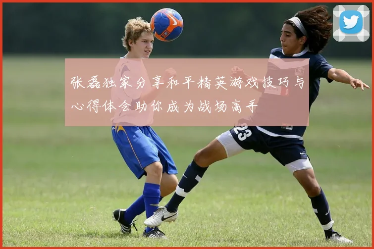 张磊独家分享和平精英游戏技巧与心得体会助你成为战场高手