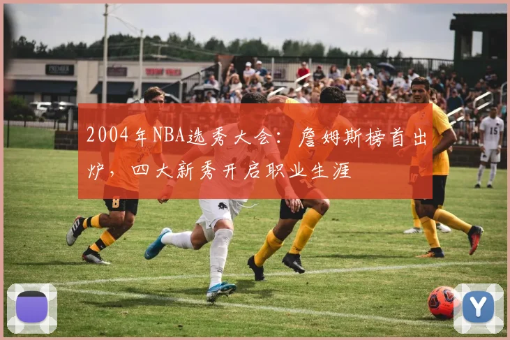 2004年NBA选秀大会：詹姆斯榜首出炉，四大新秀开启职业生涯