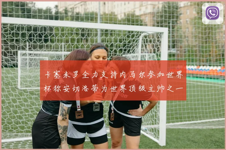 卡塞米罗全力支持内马尔参加世界杯称安切洛蒂为世界顶级主帅之一