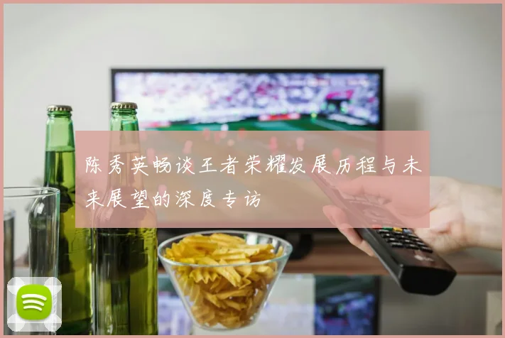 陈秀英畅谈王者荣耀发展历程与未来展望的深度专访